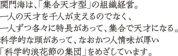 関門海は、「集合天才型」の組織経営。一人の天才を千人が支えるのでなく、一人ずつ各々に特長があって、集合で天才になる。科学的な頭があって、なおかつ人情味が厚い「科学的浪花節の集団」をめざしています。